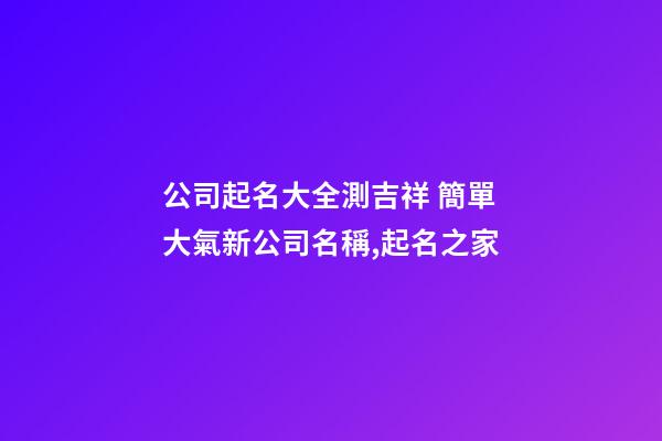 公司起名大全測吉祥 簡單大氣新公司名稱,起名之家
